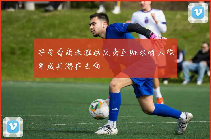 字母哥尚未推动交易至凯尔特人绿军成其潜在去向