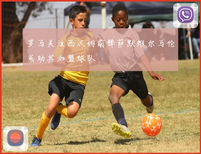 罗马关注西汉姆前锋萨默维尔马伦或助其加盟球队