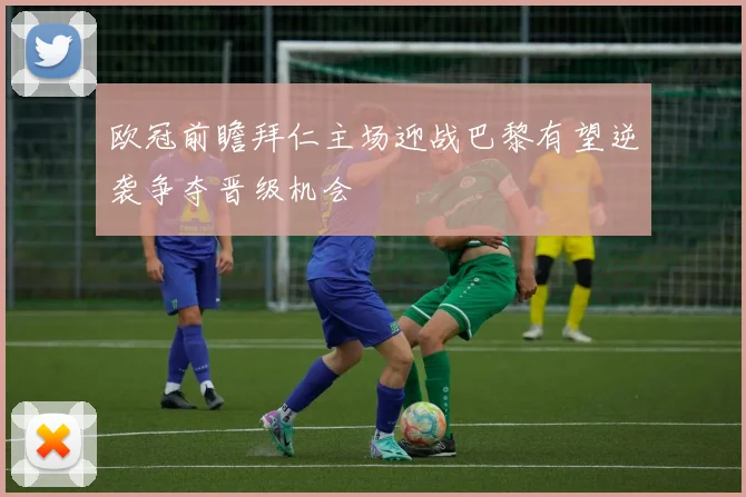 欧冠前瞻拜仁主场迎战巴黎有望逆袭争夺晋级机会
