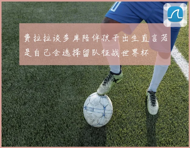 费拉拉谈多库陪伴孩子出生直言若是自己会选择留队征战世界杯