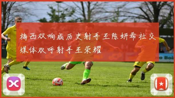 梅西双响成历史射手王陈妍希社交媒体欢呼射手王荣耀