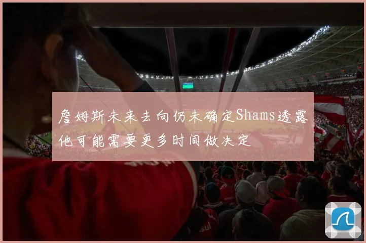 詹姆斯未来去向仍未确定Shams透露他可能需要更多时间做决定