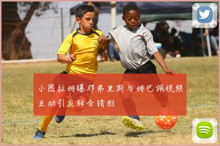 小图拉姆曝邓弗里斯与姆巴佩视频互动引发转会猜测