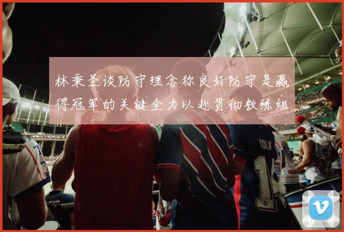 林秉圣谈防守理念称良好防守是赢得冠军的关键全力以赴贯彻教练组战术