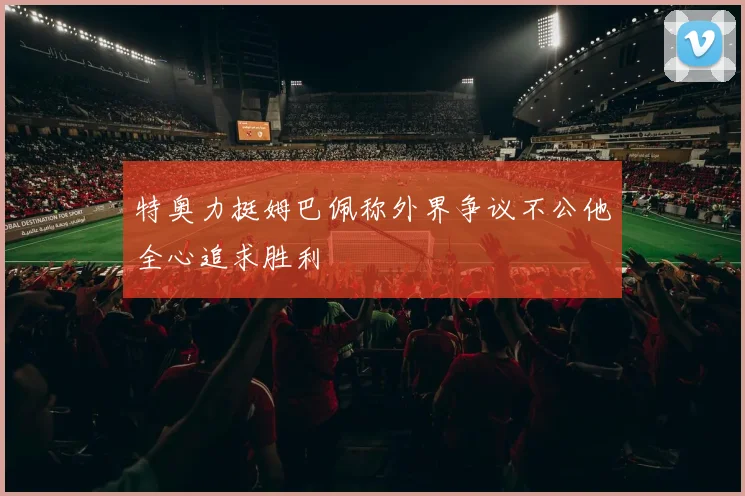 特奥力挺姆巴佩称外界争议不公他全心追求胜利