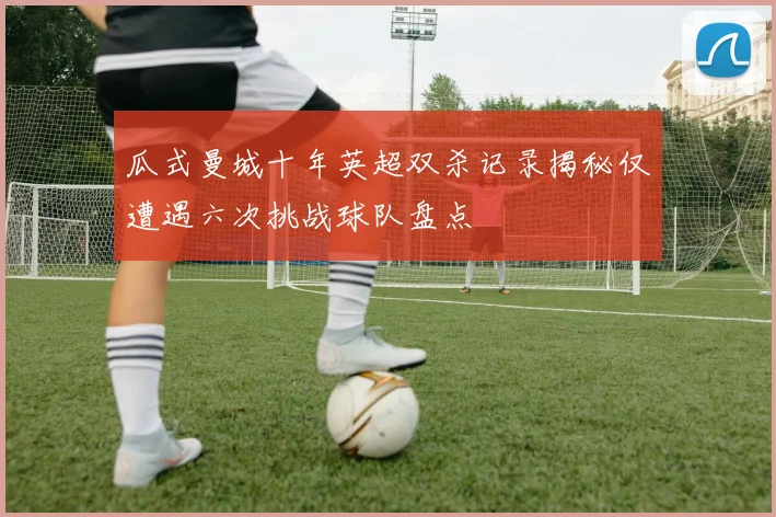 瓜式曼城十年英超双杀记录揭秘仅遭遇六次挑战球队盘点