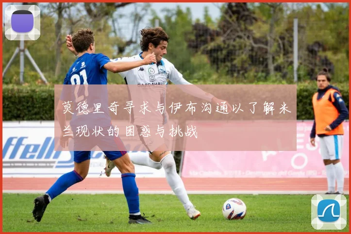 莫德里奇寻求与伊布沟通以了解米兰现状的困惑与挑战
