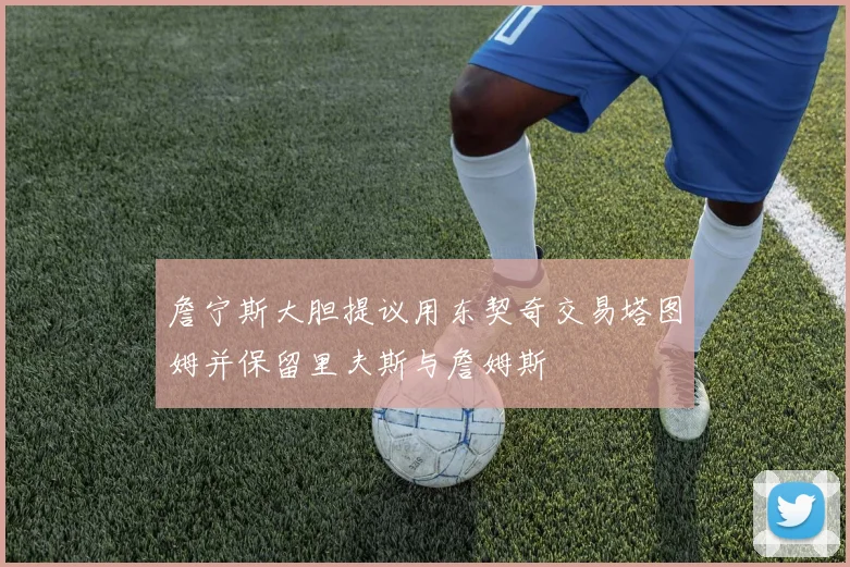 詹宁斯大胆提议用东契奇交易塔图姆并保留里夫斯与詹姆斯