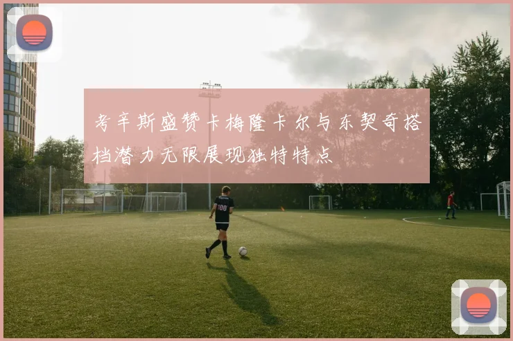考辛斯盛赞卡梅隆卡尔与东契奇搭档潜力无限展现独特特点